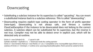 Downcasting
• Substituting a subclass instance for its superclass is called "upcasting". You can revert
a substituted instance back to a subclass reference. This is called "downcasting".
• Downcasting requires explicit type casting operator in the form of prefix operator
(new-type). Downcasting is not always safe, and throws a runtime
ClassCastException if the instance to be downcasted does not belong to the correct
subclass. A subclass object can be substituted for its superclass, but the reverse is
not true. Compiler may not be able to detect error in explicit cast, which will be
detected only at runtime.
Circle c1 = new Cylinder(5.0); // upcast is safe
Cylinder aCylinder = (Cylinder) c1; // downcast needs the casting operator
Circle c1 = new Circle(5); Point p1 = new Point(); c1 = p1; // compilation error: incompatible types (Point is not a
subclass of Circle) c1 = (Circle)p1; // runtime error: java.lang.ClassCastException: Point cannot be casted to Circle
 