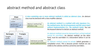 abstract method and abstract class
An abstract method is a method with only signature (i.e.,
the method name, the list of arguments and the return type)
without implementation (i.e., the method’s body). You use
the keyword abstract to declare an abstract method.
An abstract method cannot be declared final, as final method
cannot be overridden. An abstract method, on the other
hand, must be overridden in a descendent before it can be
used.
An abstract method cannot be private (which generates a
compilation error). This is because private method are not
visible to the subclass and thus cannot be overridden.
A class containing one or more abstract methods is called an abstract class. An abstract
class must be declared with a class-modifier abstract.
 
