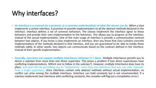 Why interfaces?
• An interface is a contract (or a protocol, or a common understanding) of what the classes can do. When a class
implements a certain interface, it promises to provide implementation to all the abstract methods declared in the
interface. Interface defines a set of common behaviors. The classes implement the interface agree to these
behaviors and provide their own implementation to the behaviors. This allows you to program at the interface,
instead of the actual implementation. One of the main usage of interface is provide a communication contract
between two objects. If you know a class implements an interface, then you know that class contains concrete
implementations of the methods declared in that interface, and you are guaranteed to be able to invoke these
methods safely. In other words, two objects can communicate based on the contract defined in the interface,
instead of their specific implementation.
• Secondly, Java does not support multiple inheritance (whereas C++ does). Multiple inheritance permits you to
derive a subclass from more than one direct superclass. This poses a problem if two direct superclasses have
conflicting implementations. (Which one to follow in the subclass?). However, multiple inheritance does have its
place. Java does this by permitting you to "implements" more than one interfaces (but you can only "extends"
from a single superclass). Since interfaces contain only abstract methods without actual implementation, no
conflict can arise among the multiple interfaces. (Interface can hold constants but is not recommended. If a
subclass implements two interfaces with conflicting constants, the compiler will flag out a compilation error.)
 