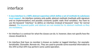 interface
• A Java interface is a 100% abstract superclass which define a set of methods its subclasses
must support. An interface contains only public abstract methods (methods with signature
and no implementation) and possibly constants (public static final variables). You have to
use the keyword "interface" to define an interface (instead of keyword "class" for normal
classes). The keyword public and abstract are not needed for its abstract methods as they
are mandatory.
• An interface is a contract for what the classes can do. It, however, does not specify how the
classes should do it.
• An interface that have no member is known as marker or tagged interface. For example:
Serializable, Cloneable, Remote etc. They are used to provide some essential information to
the JVM so that JVM may perform some useful operation.
 
