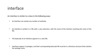 interface
An interface is similar to a class in the following ways:
• An interface can contain any number of methods.
• An interface is written in a file with a .java extension, with the name of the interface matching the name of the
file.
• The bytecode of an interface appears in a .class file.
• Interfaces appear in packages, and their corresponding bytecode file must be in a directory structure that matches
the package name.
 