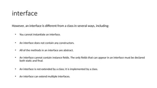 interface
However, an interface is different from a class in several ways, including:
• You cannot instantiate an interface.
• An interface does not contain any constructors.
• All of the methods in an interface are abstract.
• An interface cannot contain instance fields. The only fields that can appear in an interface must be declared
both static and final.
• An interface is not extended by a class; it is implemented by a class.
• An interface can extend multiple interfaces.
 