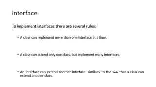 interface
To implement interfaces there are several rules:
• A class can implement more than one interface at a time.
• A class can extend only one class, but implement many interfaces.
• An interface can extend another interface, similarly to the way that a class can
extend another class.
 