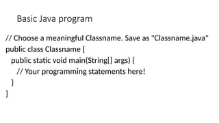 Basic Java program
// Choose a meaningful Classname. Save as "Classname.java"
public class Classname {
public static void main(String[] args) {
// Your programming statements here!
}
}
 