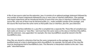 A file of Java source code has the extension .java. It consists of an optional package statement followed by
any number of import statements followed by one or more class or interface definitions. (The package
and import statements will be introduced shortly.) If more than one class or interface is defined in a Java
source file, only one of them may be declared public (i.e., made available outside of the package), and
the source file must have the same name as that public class or interface, plus the .java extension.
Each class or interface definition in a .java file is compiled into a separate file. These files of compiled Java
byte-codes are known as "class files," and must have the same name as the class or interface they define,
with the extension .class appended. For example, the class SoundEffects would be stored in the file
SoundEffects.class.
Class files are stored in a directory that has the same components as the package name. If the fully
qualified name of a class is david.games.tetris.SoundEffects, for example, the full path of the class file
must be david/games/tetris/SoundEffects.class. This filename is interpreted relative to the Java "class
path," described below
 