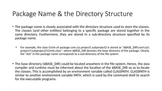 Package Name & the Directory Structure
• The package name is closely associated with the directory structure used to store the classes.
The classes (and other entities) belonging to a specific package are stored together in the
same directory. Furthermore, they are stored in a sub-directory structure specified by its
package name.
• For example, the class Circle of package com.zzz.project1.subproject2 is stored as "$BASE_DIRcomzzz
project1subproject2Circle.class", where $BASE_DIR denotes the base directory of the package. Clearly,
the "dot" in the package name corresponds to a sub-directory of the file system.
• The base directory ($BASE_DIR) could be located anywhere in the file system. Hence, the Java
compiler and runtime must be informed about the location of the $BASE_DIR so as to locate
the classes. This is accomplished by an environment variable called CLASSPATH. CLASSPATH is
similar to another environment variable PATH, which is used by the command shell to search
for the executable programs.
 