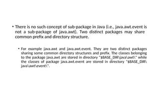 • There is no such concept of sub-package in Java (i.e., java.awt.event is
not a sub-package of java.awt). Two distinct packages may share
common prefix and directory structure.
• For example java.awt and java.awt.event. They are two distinct packages
sharing some common directory structures and prefix. The classes belonging
to the package java.awt are stored in directory "$BASE_DIRjavaawt" while
the classes of package java.awt.event are stored in directory "$BASE_DIR
javaawtevent".
 