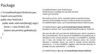 Package
// d:myOtherProjectTestCircle.java
import com.yyy.Circle;
public class TestCircle {
public static void main(String[] args) {
Circle c = new Circle(1.23);
System.out.println(c.getRadius());
}
}
d:myOtherProject> javac TestCircle.java
TestCircle.java:1: package com.yyy does not exist
import com.yyy.Circle;
^
We need to use the -cp (or -classpath) option to specify the base
directory of the package com.yyy, in order to locate com.yyy.Circle.
d:myOtherProject> javac -cp d:myJavaProjectclasses TestCircle.java
d:myOtherProject> java -cp d:myJavaProjectclasses TestCircle
Exception in thread "main" java.lang.NoClassDefFoundError: TestCircle
But now, the JRE can't even find the TestCircle class, which is located in
the current directory. This is because if CLASSPATH is not explicitly set, it
defaulted to the current directory. However, if CLASSPATH is explicitly
set, it does not include the current directory unless the current
directory is included. Hence, we need to include current directory
(denoted as '.') in the CLASSPATH, together with the base directory of
package com.yyy, separated by ';', as follows:
d:myOtherProject> java -cp .;d:myJavaProjectclasses TestCircle
 