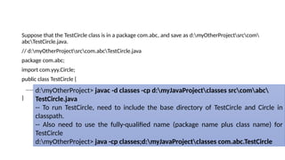 Suppose that the TestCircle class is in a package com.abc, and save as d:myOtherProjectsrccom
abcTestCircle.java.
// d:myOtherProjectsrccom.abcTestCircle.java
package com.abc;
import com.yyy.Circle;
public class TestCircle {
......
}
d:myOtherProject> javac -d classes -cp d:myJavaProjectclasses srccomabc
TestCircle.java
-- To run TestCircle, need to include the base directory of TestCircle and Circle in
classpath.
-- Also need to use the fully-qualified name (package name plus class name) for
TestCircle
d:myOtherProject> java -cp classes;d:myJavaProjectclasses com.abc.TestCircle
 