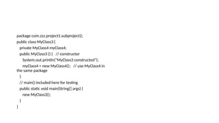 package com.zzz.project1.subproject2;
public class MyClass3 {
private MyClass4 myClass4;
public MyClass3 () { // constructor
System.out.println("MyClass3 constructed");
myClass4 = new MyClass4(); // use MyClass4 in
the same package
}
// main() included here for testing
public static void main(String[] args) {
new MyClass3();
}
}
 