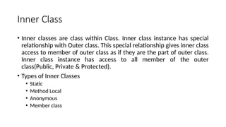 Inner Class
• Inner classes are class within Class. Inner class instance has special
relationship with Outer class. This special relationship gives inner class
access to member of outer class as if they are the part of outer class.
Inner class instance has access to all member of the outer
class(Public, Private & Protected).
• Types of Inner Classes
• Static
• Method Local
• Anonymous
• Member class
 