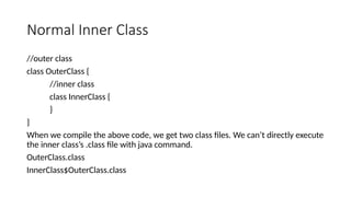 Normal Inner Class
//outer class
class OuterClass {
//inner class
class InnerClass {
}
}
When we compile the above code, we get two class files. We can’t directly execute
the inner class’s .class file with java command.
OuterClass.class
InnerClass$OuterClass.class
 