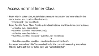 Access normal Inner Class
• From with in outer class, Outer class can create instance of the inner class in the
same way as you create a class instance.
• InnerClass i1 = new InnerClass();
• From Outside Outer Class, Create outer class instance and then inner class instance.
• // Creating outer class instance
• OuterClass outerclass = new OuterClass();
• // Creating inner class instance
• OuterClass.InnerClass innerclass = outerclass.new InnerClass();
OR
• OuterClass.InnerClass innerClass = new OuterClass.new InnerClass();
• In case of Inner class “this” keyword will refer the currently executing inner class
Object. But to get this for outer class use “OuterClass.this”.
 
