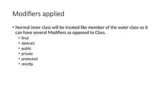 Modifiers applied
• Normal inner class will be treated like member of the outer class so it
can have several Modifiers as opposed to Class.
• final
• abstract
• public
• private
• protected
• strictfp
 