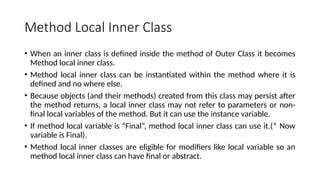 Method Local Inner Class
• When an inner class is defined inside the method of Outer Class it becomes
Method local inner class.
• Method local inner class can be instantiated within the method where it is
defined and no where else.
• Because objects (and their methods) created from this class may persist after
the method returns, a local inner class may not refer to parameters or non-
final local variables of the method. But it can use the instance variable.
• If method local variable is “Final”, method local inner class can use it.(* Now
variable is Final).
• Method local inner classes are eligible for modifiers like local variable so an
method local inner class can have final or abstract.
 