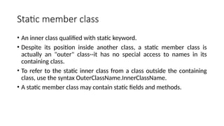 Static member class
• An inner class qualified with static keyword.
• Despite its position inside another class, a static member class is
actually an "outer" class--it has no special access to names in its
containing class.
• To refer to the static inner class from a class outside the containing
class, use the syntax OuterClassName.InnerClassName.
• A static member class may contain static fields and methods.
 