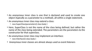 • An anonymous inner class is one that is declared and used to create one
object (typically as a parameter to a method), all within a single statement.
• An anonymous inner class may extend a class:
• new SuperClass(parameters){ class body }
• Here, SuperClass is not the name of the class being defined, but rather the
name of the class being extended. The parameters are the parameters to the
constructor for that superclass.
• An anonymous inner class may implement an interface:
• new Interface(){ class body }
• Anonymous inner classes are almost always used as event listeners
 