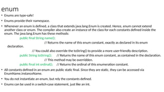 enum
• Enums are type-safe!
• Enums provide their namespace.
• Whenever an enum is defined, a class that extends java.lang.Enum is created. Hence, enum cannot extend
another class or enum. The compiler also create an instance of the class for each constants defined inside the
enum. The java.lang.Enum has these methods:
public final String name();
// Returns the name of this enum constant, exactly as declared in its enum
declaration.
// You could also override the toString() to provide a more user-friendly description.
public String toString(); // Returns the name of this enum constant, as contained in the declaration.
// This method may be overridden.
public final int ordinal(); // Returns the ordinal of this enumeration constant.
• All constants defined in an enum are public static final. Since they are static, they can be accessed via
EnumName.instanceName.
• You do not instantiate an enum, but rely the constants defined.
• Enums can be used in a switch-case statement, just like an int.
 