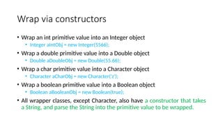 Wrap via constructors
• Wrap an int primitive value into an Integer object
• Integer aIntObj = new Integer(5566);
• Wrap a double primitive value into a Double object
• Double aDoubleObj = new Double(55.66);
• Wrap a char primitive value into a Character object
• Character aCharObj = new Character('z');
• Wrap a boolean primitive value into a Boolean object
• Boolean aBooleanObj = new Boolean(true);
• All wrapper classes, except Character, also have a constructor that takes
a String, and parse the String into the primitive value to be wrapped.
 