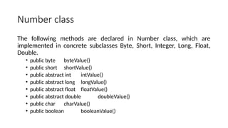 Number class
The following methods are declared in Number class, which are
implemented in concrete subclasses Byte, Short, Integer, Long, Float,
Double.
• public byte byteValue()
• public short shortValue()
• public abstract int intValue()
• public abstract long longValue()
• public abstract float floatValue()
• public abstract double doubleValue()
• public char charValue()
• public boolean booleanValue()
 