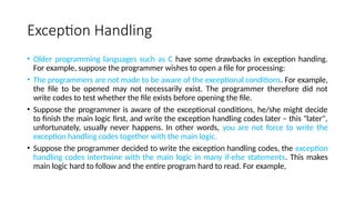 Exception Handling
• Older programming languages such as C have some drawbacks in exception handing.
For example, suppose the programmer wishes to open a file for processing:
• The programmers are not made to be aware of the exceptional conditions. For example,
the file to be opened may not necessarily exist. The programmer therefore did not
write codes to test whether the file exists before opening the file.
• Suppose the programmer is aware of the exceptional conditions, he/she might decide
to finish the main logic first, and write the exception handling codes later – this "later",
unfortunately, usually never happens. In other words, you are not force to write the
exception handling codes together with the main logic.
• Suppose the programmer decided to write the exception handling codes, the exception
handling codes intertwine with the main logic in many if-else statements. This makes
main logic hard to follow and the entire program hard to read. For example,
 