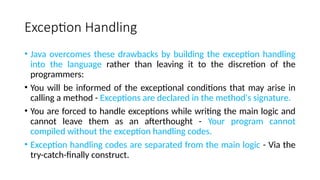 Exception Handling
• Java overcomes these drawbacks by building the exception handling
into the language rather than leaving it to the discretion of the
programmers:
• You will be informed of the exceptional conditions that may arise in
calling a method - Exceptions are declared in the method's signature.
• You are forced to handle exceptions while writing the main logic and
cannot leave them as an afterthought - Your program cannot
compiled without the exception handling codes.
• Exception handling codes are separated from the main logic - Via the
try-catch-finally construct.
 