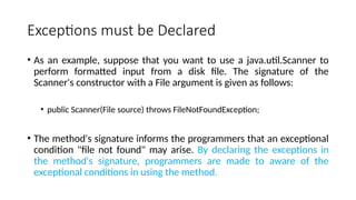 Exceptions must be Declared
• As an example, suppose that you want to use a java.util.Scanner to
perform formatted input from a disk file. The signature of the
Scanner's constructor with a File argument is given as follows:
• public Scanner(File source) throws FileNotFoundException;
• The method's signature informs the programmers that an exceptional
condition "file not found" may arise. By declaring the exceptions in
the method's signature, programmers are made to aware of the
exceptional conditions in using the method.
 
