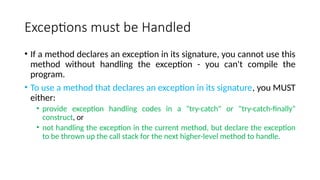 Exceptions must be Handled
• If a method declares an exception in its signature, you cannot use this
method without handling the exception - you can't compile the
program.
• To use a method that declares an exception in its signature, you MUST
either:
• provide exception handling codes in a "try-catch" or "try-catch-finally"
construct, or
• not handling the exception in the current method, but declare the exception
to be thrown up the call stack for the next higher-level method to handle.
 