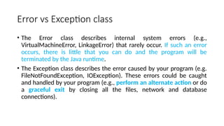 Error vs Exception class
• The Error class describes internal system errors (e.g.,
VirtualMachineError, LinkageError) that rarely occur. If such an error
occurs, there is little that you can do and the program will be
terminated by the Java runtime.
• The Exception class describes the error caused by your program (e.g.
FileNotFoundException, IOException). These errors could be caught
and handled by your program (e.g., perform an alternate action or do
a graceful exit by closing all the files, network and database
connections).
 