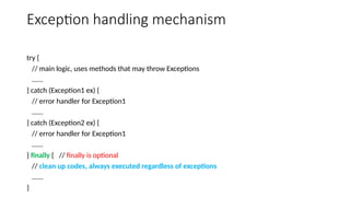 Exception handling mechanism
try {
// main logic, uses methods that may throw Exceptions
......
} catch (Exception1 ex) {
// error handler for Exception1
......
} catch (Exception2 ex) {
// error handler for Exception1
......
} finally { // finally is optional
// clean up codes, always executed regardless of exceptions
......
}
 
