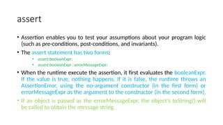 assert
• Assertion enables you to test your assumptions about your program logic
(such as pre-conditions, post-conditions, and invariants).
• The assert statement has two forms:
• assert booleanExpr;
• assert booleanExpr : errorMessageExpr;
• When the runtime execute the assertion, it first evaluates the booleanExpr.
If the value is true, nothing happens. If it is false, the runtime throws an
AssertionError, using the no-argument constructor (in the first form) or
errorMessageExpr as the argument to the constructor (in the second form).
• If an object is passed as the errorMessageExpr, the object's toString() will
be called to obtain the message string.
 