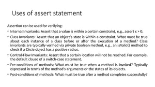 Uses of assert statement
Assertion can be used for verifying:
• Internal Invariants: Assert that a value is within a certain constraint, e.g., assert x > 0.
• Class Invariants: Assert that an object's state is within a constraint. What must be true
about each instance of a class before or after the execution of a method? Class
invariants are typically verified via private boolean method, e.g., an isValid() method to
check if a Circle object has a positive radius.
• Control-Flow Invariants: Assert that a certain location will not be reached. For example,
the default clause of a switch-case statement.
• Pre-conditions of methods: What must be true when a method is invoked? Typically
expressed in terms of the method's arguments or the states of its objects.
• Post-conditions of methods: What must be true after a method completes successfully?
 