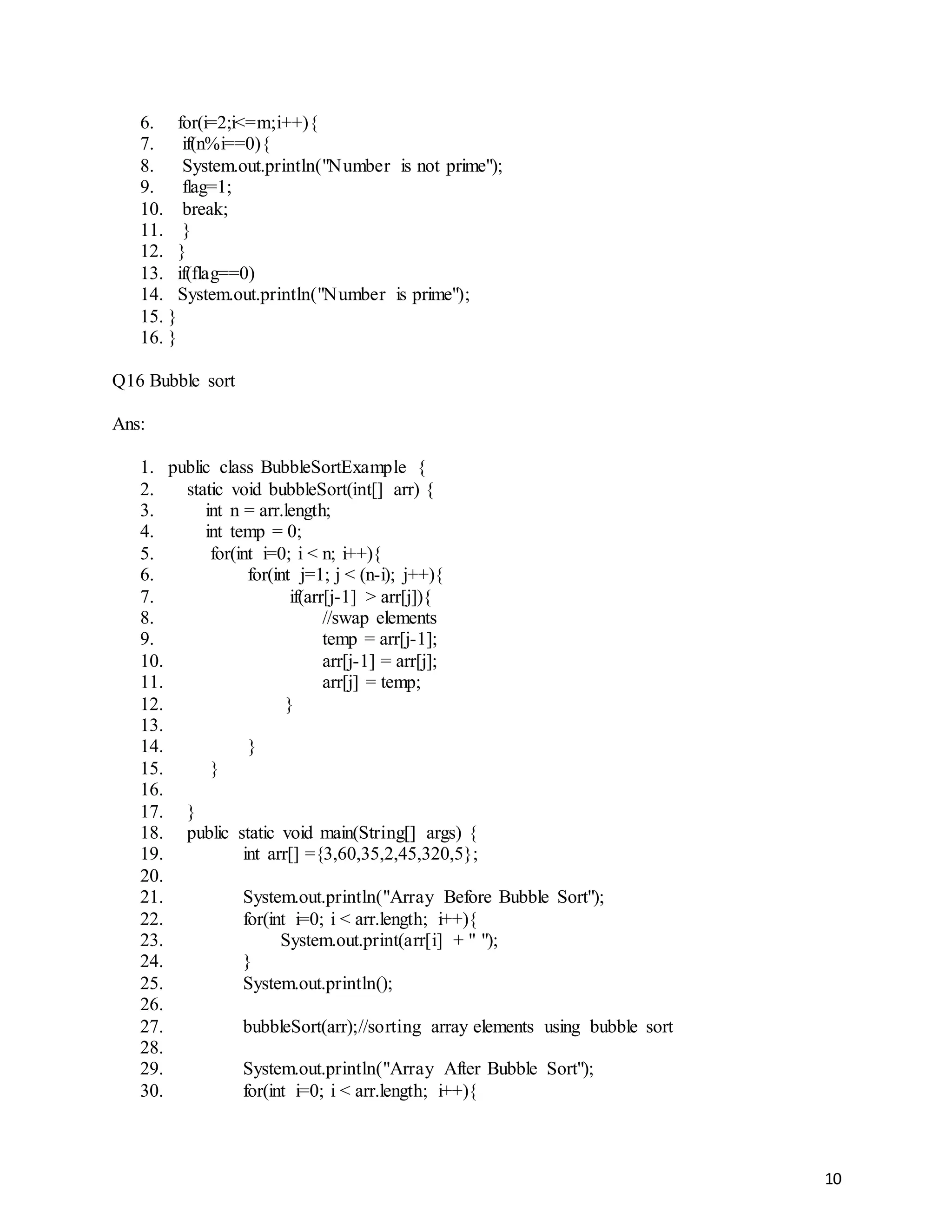 10
6. for(i=2;i<=m;i++){
7. if(n%i==0){
8. System.out.println("Number is not prime");
9. flag=1;
10. break;
11. }
12. }
13. if(flag==0)
14. System.out.println("Number is prime");
15. }
16. }
Q16 Bubble sort
Ans:
1. public class BubbleSortExample {
2. static void bubbleSort(int[] arr) {
3. int n = arr.length;
4. int temp = 0;
5. for(int i=0; i < n; i++){
6. for(int j=1; j < (n-i); j++){
7. if(arr[j-1] > arr[j]){
8. //swap elements
9. temp = arr[j-1];
10. arr[j-1] = arr[j];
11. arr[j] = temp;
12. }
13.
14. }
15. }
16.
17. }
18. public static void main(String[] args) {
19. int arr[] ={3,60,35,2,45,320,5};
20.
21. System.out.println("Array Before Bubble Sort");
22. for(int i=0; i < arr.length; i++){
23. System.out.print(arr[i] + " ");
24. }
25. System.out.println();
26.
27. bubbleSort(arr);//sorting array elements using bubble sort
28.
29. System.out.println("Array After Bubble Sort");
30. for(int i=0; i < arr.length; i++){
 