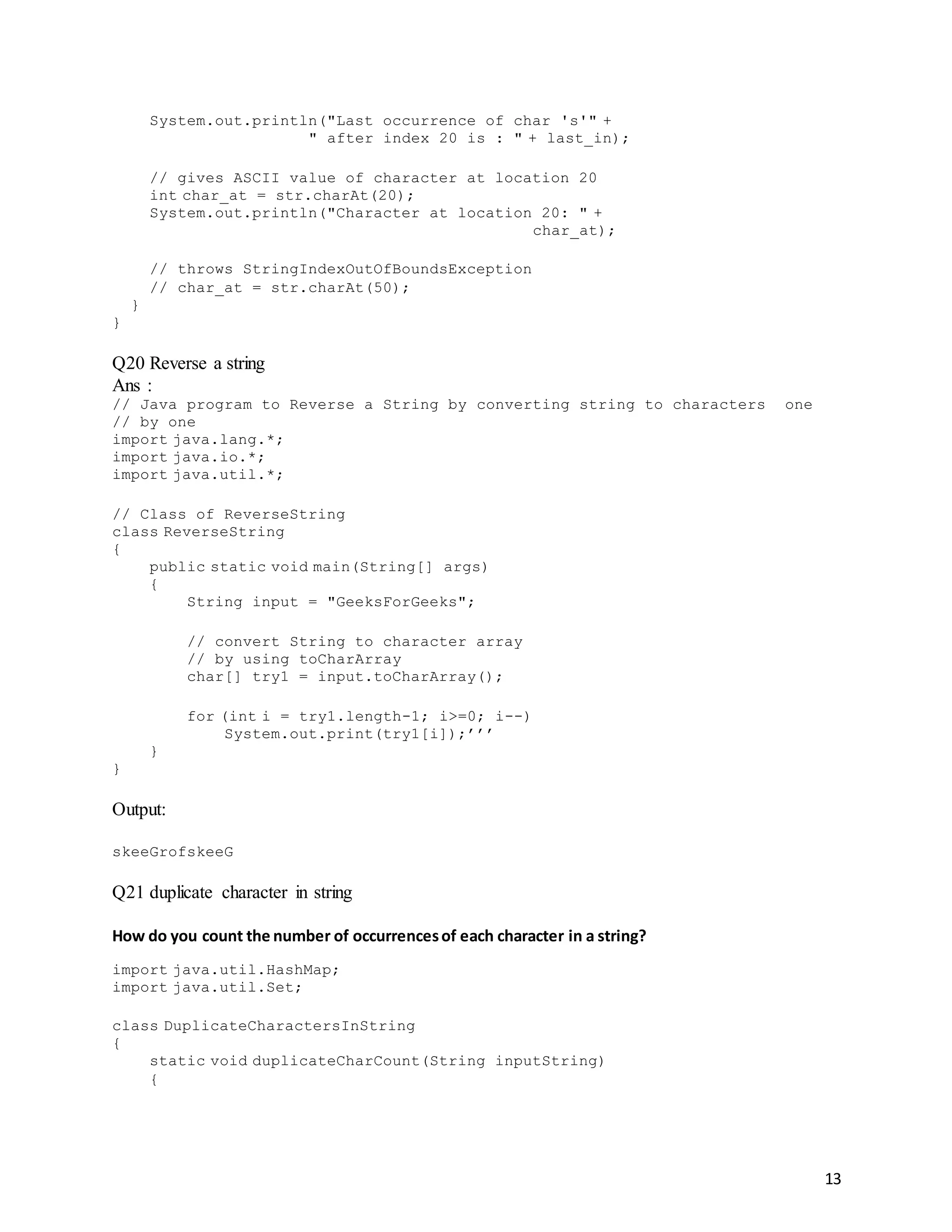 13
System.out.println("Last occurrence of char 's'" +
" after index 20 is : " + last_in);
// gives ASCII value of character at location 20
int char_at = str.charAt(20);
System.out.println("Character at location 20: " +
char_at);
// throws StringIndexOutOfBoundsException
// char_at = str.charAt(50);
}
}
Q20 Reverse a string
Ans :
// Java program to Reverse a String by converting string to characters one
// by one
import java.lang.*;
import java.io.*;
import java.util.*;
// Class of ReverseString
class ReverseString
{
public static void main(String[] args)
{
String input = "GeeksForGeeks";
// convert String to character array
// by using toCharArray
char[] try1 = input.toCharArray();
for (int i = try1.length-1; i>=0; i--)
System.out.print(try1[i]);’’’
}
}
Output:
skeeGrofskeeG
Q21 duplicate character in string
How do you count the number of occurrencesof each character in a string?
import java.util.HashMap;
import java.util.Set;
class DuplicateCharactersInString
{
static void duplicateCharCount(String inputString)
{
 