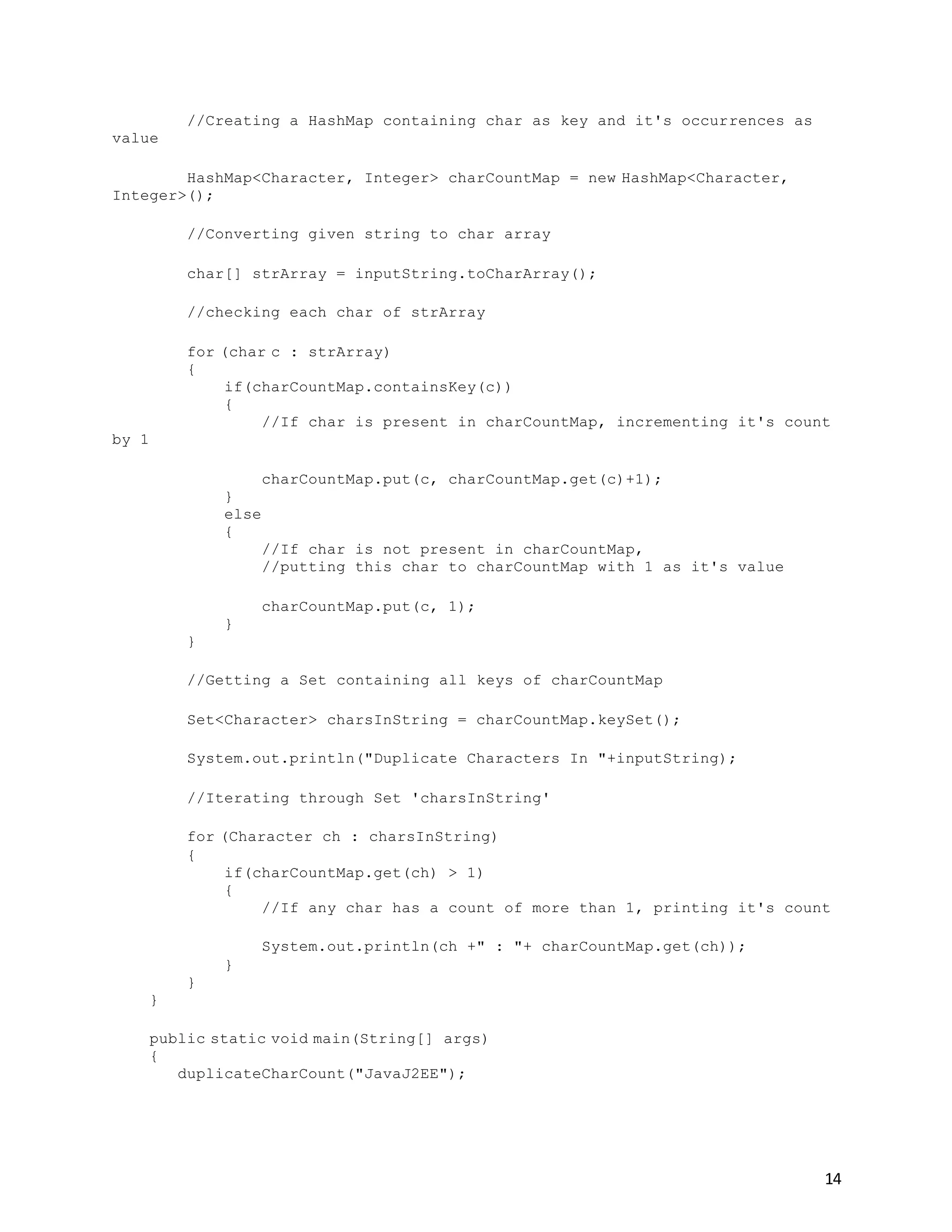 14
//Creating a HashMap containing char as key and it's occurrences as
value
HashMap<Character, Integer> charCountMap = new HashMap<Character,
Integer>();
//Converting given string to char array
char[] strArray = inputString.toCharArray();
//checking each char of strArray
for (char c : strArray)
{
if(charCountMap.containsKey(c))
{
//If char is present in charCountMap, incrementing it's count
by 1
charCountMap.put(c, charCountMap.get(c)+1);
}
else
{
//If char is not present in charCountMap,
//putting this char to charCountMap with 1 as it's value
charCountMap.put(c, 1);
}
}
//Getting a Set containing all keys of charCountMap
Set<Character> charsInString = charCountMap.keySet();
System.out.println("Duplicate Characters In "+inputString);
//Iterating through Set 'charsInString'
for (Character ch : charsInString)
{
if(charCountMap.get(ch) > 1)
{
//If any char has a count of more than 1, printing it's count
System.out.println(ch +" : "+ charCountMap.get(ch));
}
}
}
public static void main(String[] args)
{
duplicateCharCount("JavaJ2EE");
 