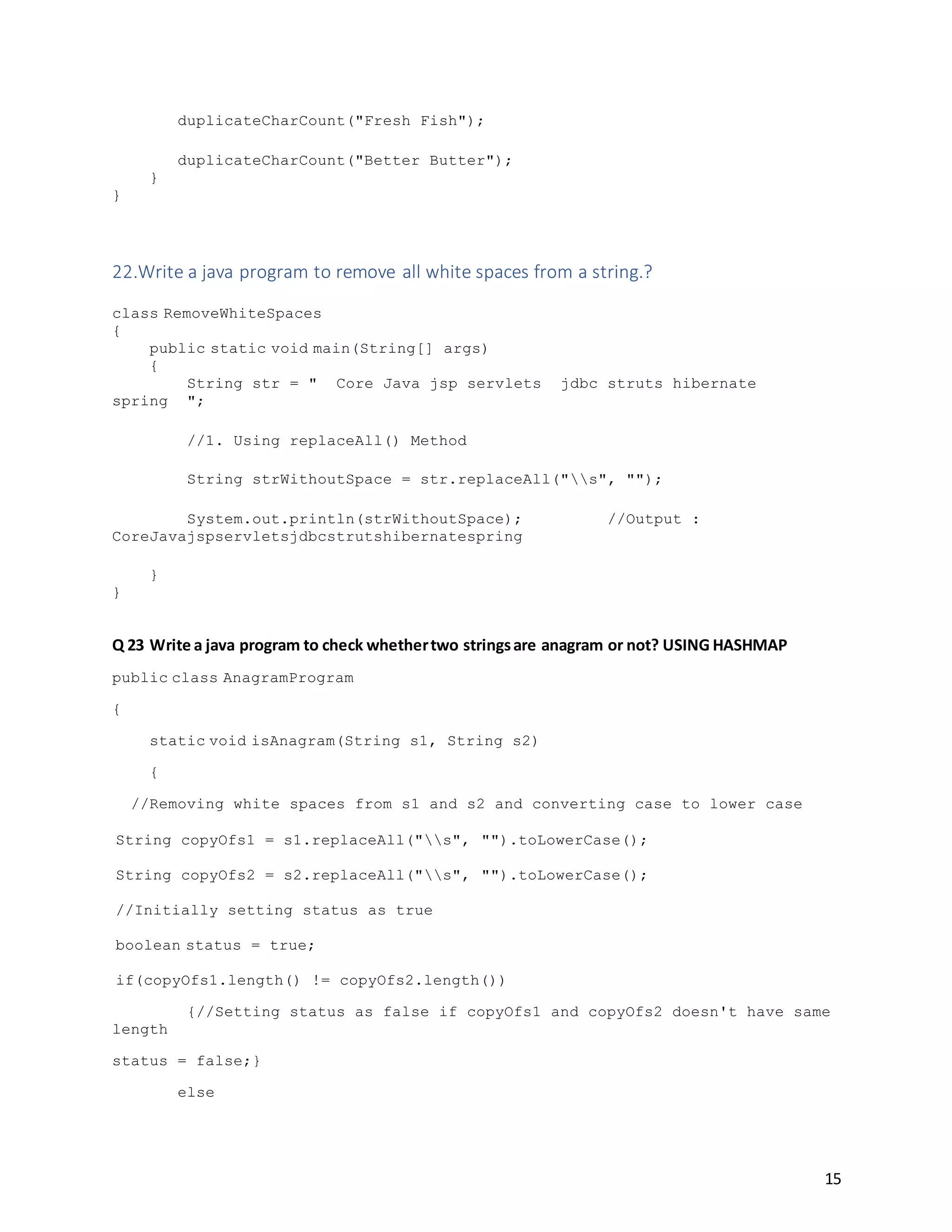 15
duplicateCharCount("Fresh Fish");
duplicateCharCount("Better Butter");
}
}
22.Write a java program to remove all white spaces from a string.?
class RemoveWhiteSpaces
{
public static void main(String[] args)
{
String str = " Core Java jsp servlets jdbc struts hibernate
spring ";
//1. Using replaceAll() Method
String strWithoutSpace = str.replaceAll("s", "");
System.out.println(strWithoutSpace); //Output :
CoreJavajspservletsjdbcstrutshibernatespring
}
}
Q 23 Write a java program to check whethertwo stringsare anagram or not? USING HASHMAP
public class AnagramProgram
{
static void isAnagram(String s1, String s2)
{
//Removing white spaces from s1 and s2 and converting case to lower case
String copyOfs1 = s1.replaceAll("s", "").toLowerCase();
String copyOfs2 = s2.replaceAll("s", "").toLowerCase();
//Initially setting status as true
boolean status = true;
if(copyOfs1.length() != copyOfs2.length())
{//Setting status as false if copyOfs1 and copyOfs2 doesn't have same
length
status = false;}
else
 
