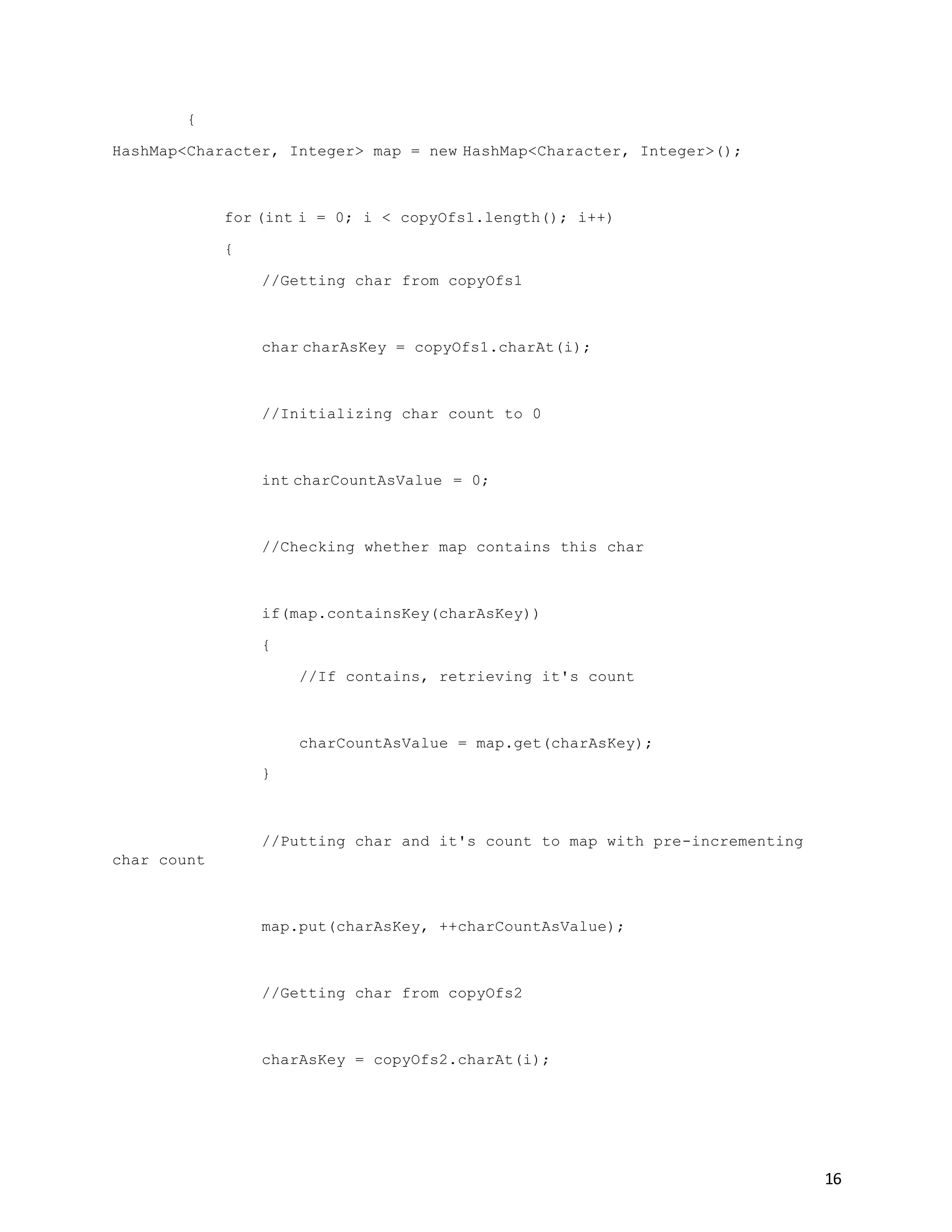 16
{
HashMap<Character, Integer> map = new HashMap<Character, Integer>();
for (int i = 0; i < copyOfs1.length(); i++)
{
//Getting char from copyOfs1
char charAsKey = copyOfs1.charAt(i);
//Initializing char count to 0
int charCountAsValue = 0;
//Checking whether map contains this char
if(map.containsKey(charAsKey))
{
//If contains, retrieving it's count
charCountAsValue = map.get(charAsKey);
}
//Putting char and it's count to map with pre-incrementing
char count
map.put(charAsKey, ++charCountAsValue);
//Getting char from copyOfs2
charAsKey = copyOfs2.charAt(i);
 