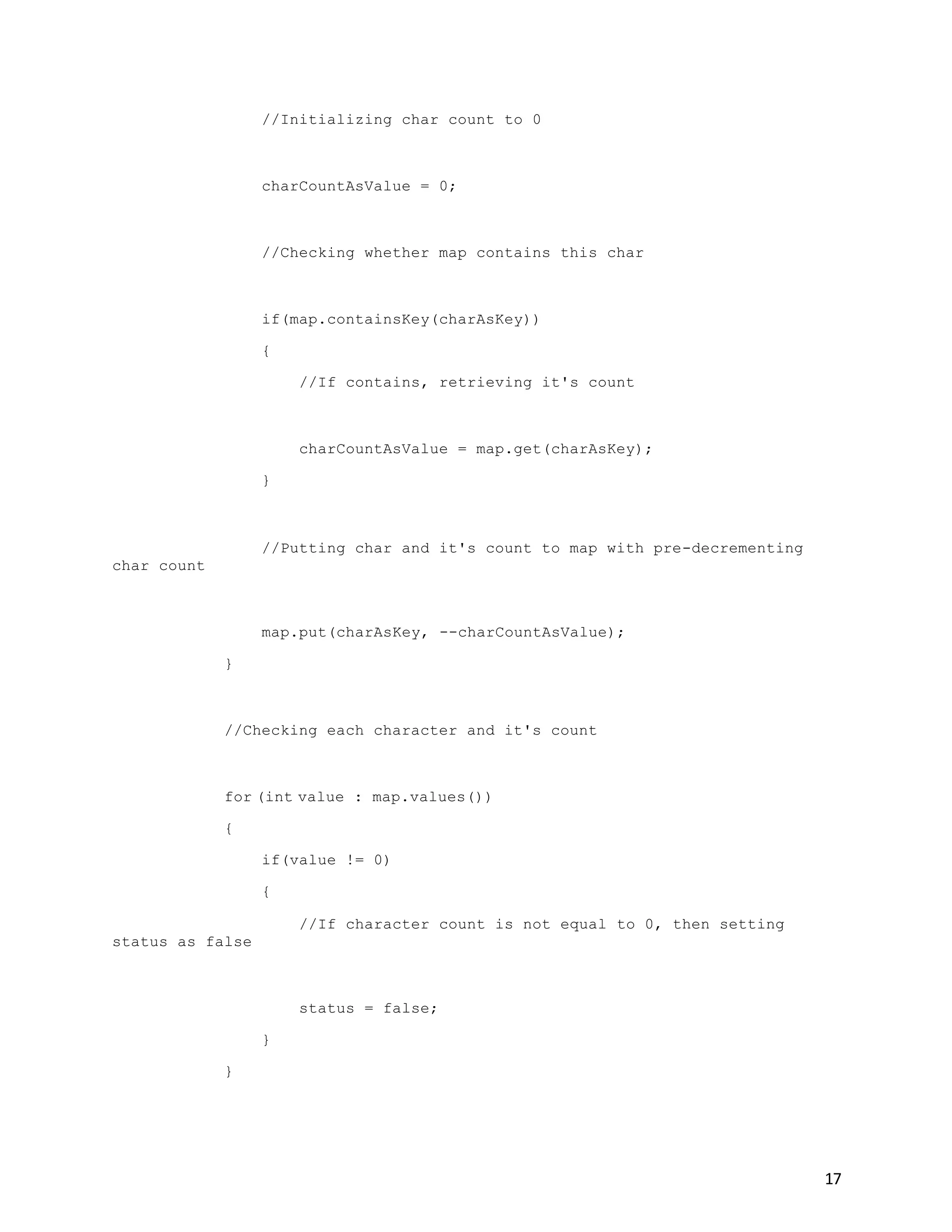 17
//Initializing char count to 0
charCountAsValue = 0;
//Checking whether map contains this char
if(map.containsKey(charAsKey))
{
//If contains, retrieving it's count
charCountAsValue = map.get(charAsKey);
}
//Putting char and it's count to map with pre-decrementing
char count
map.put(charAsKey, --charCountAsValue);
}
//Checking each character and it's count
for (int value : map.values())
{
if(value != 0)
{
//If character count is not equal to 0, then setting
status as false
status = false;
}
}
 