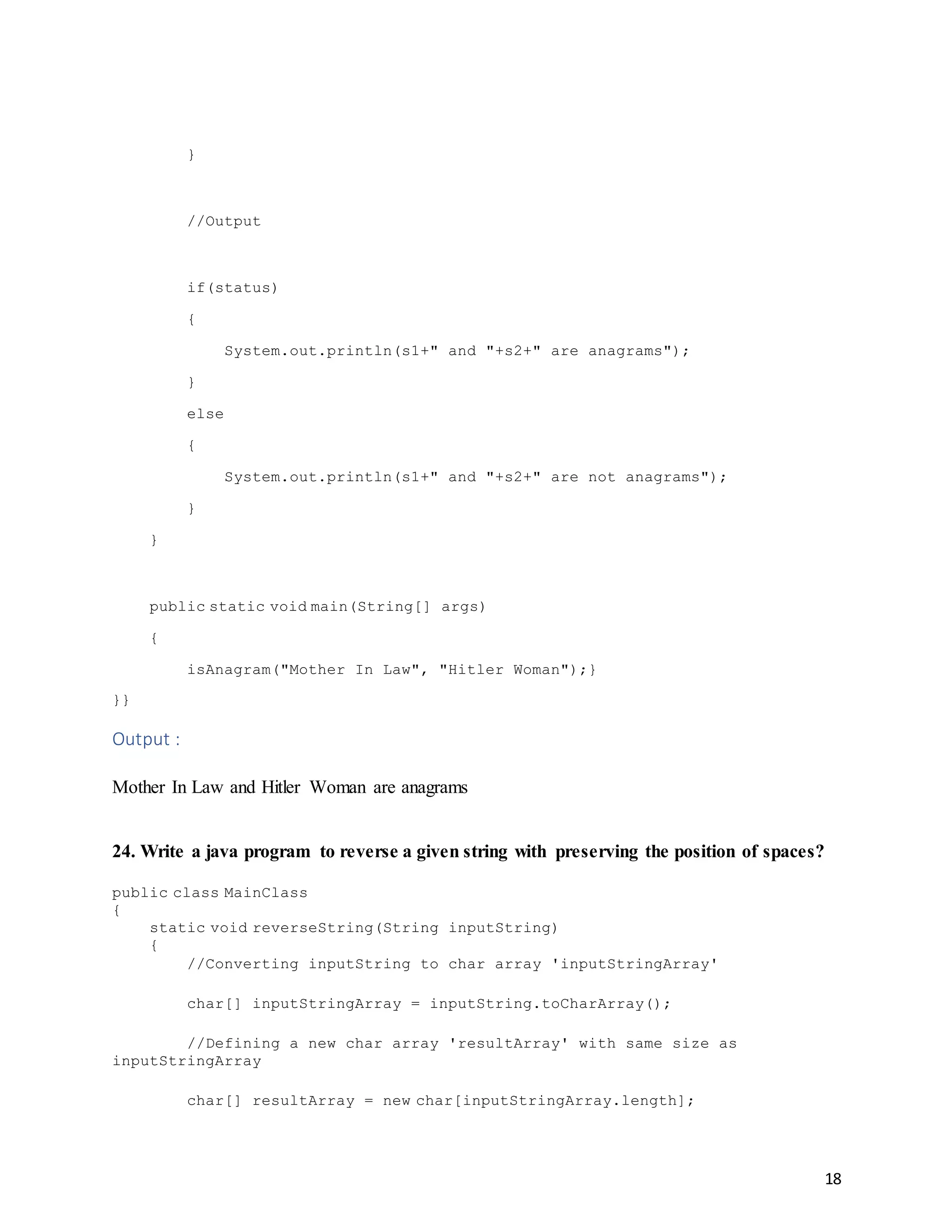 18
}
//Output
if(status)
{
System.out.println(s1+" and "+s2+" are anagrams");
}
else
{
System.out.println(s1+" and "+s2+" are not anagrams");
}
}
public static void main(String[] args)
{
isAnagram("Mother In Law", "Hitler Woman");}
}}
Output :
Mother In Law and Hitler Woman are anagrams
24. Write a java program to reverse a given string with preserving the position of spaces?
public class MainClass
{
static void reverseString(String inputString)
{
//Converting inputString to char array 'inputStringArray'
char[] inputStringArray = inputString.toCharArray();
//Defining a new char array 'resultArray' with same size as
inputStringArray
char[] resultArray = new char[inputStringArray.length];
 