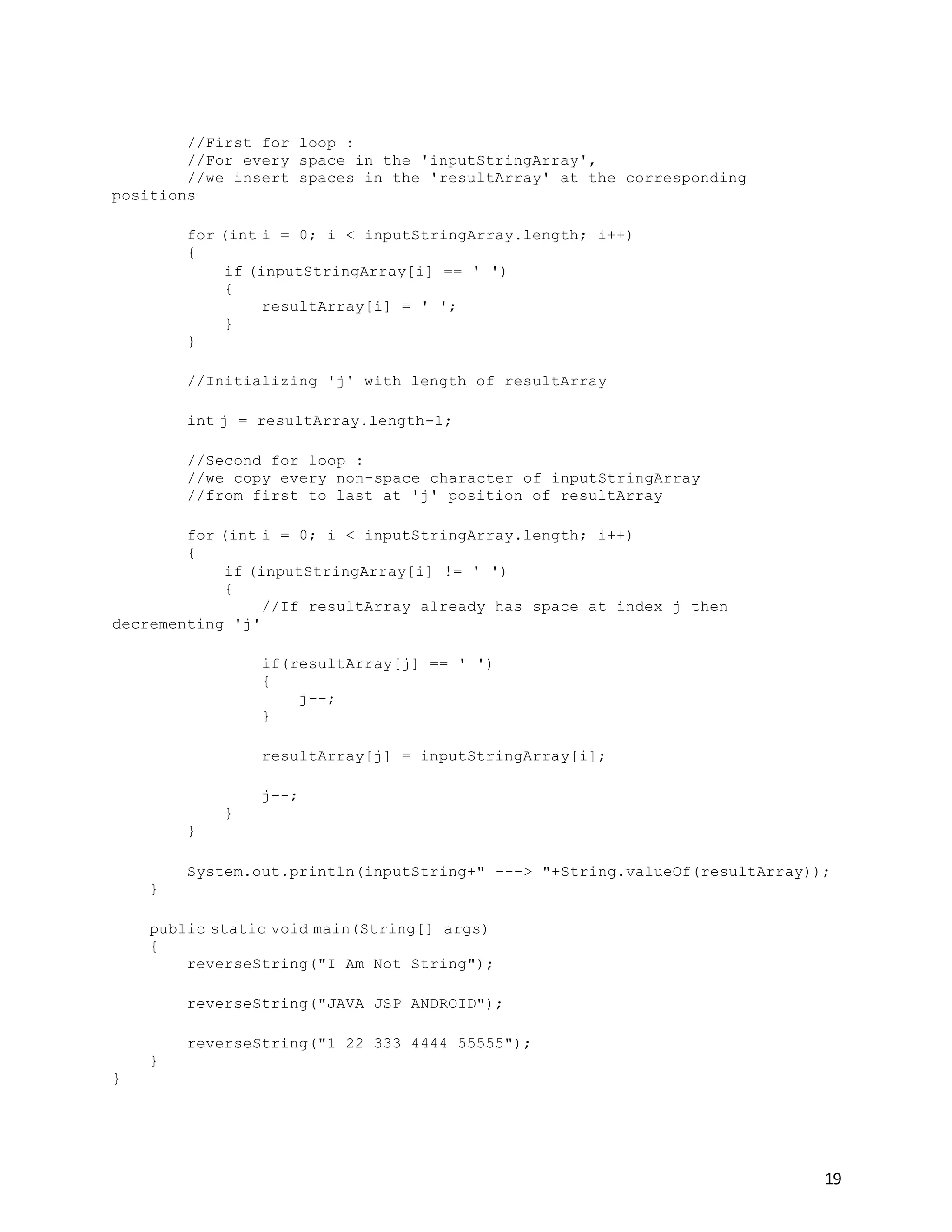 19
//First for loop :
//For every space in the 'inputStringArray',
//we insert spaces in the 'resultArray' at the corresponding
positions
for (int i = 0; i < inputStringArray.length; i++)
{
if (inputStringArray[i] == ' ')
{
resultArray[i] = ' ';
}
}
//Initializing 'j' with length of resultArray
int j = resultArray.length-1;
//Second for loop :
//we copy every non-space character of inputStringArray
//from first to last at 'j' position of resultArray
for (int i = 0; i < inputStringArray.length; i++)
{
if (inputStringArray[i] != ' ')
{
//If resultArray already has space at index j then
decrementing 'j'
if(resultArray[j] == ' ')
{
j--;
}
resultArray[j] = inputStringArray[i];
j--;
}
}
System.out.println(inputString+" ---> "+String.valueOf(resultArray));
}
public static void main(String[] args)
{
reverseString("I Am Not String");
reverseString("JAVA JSP ANDROID");
reverseString("1 22 333 4444 55555");
}
}
 