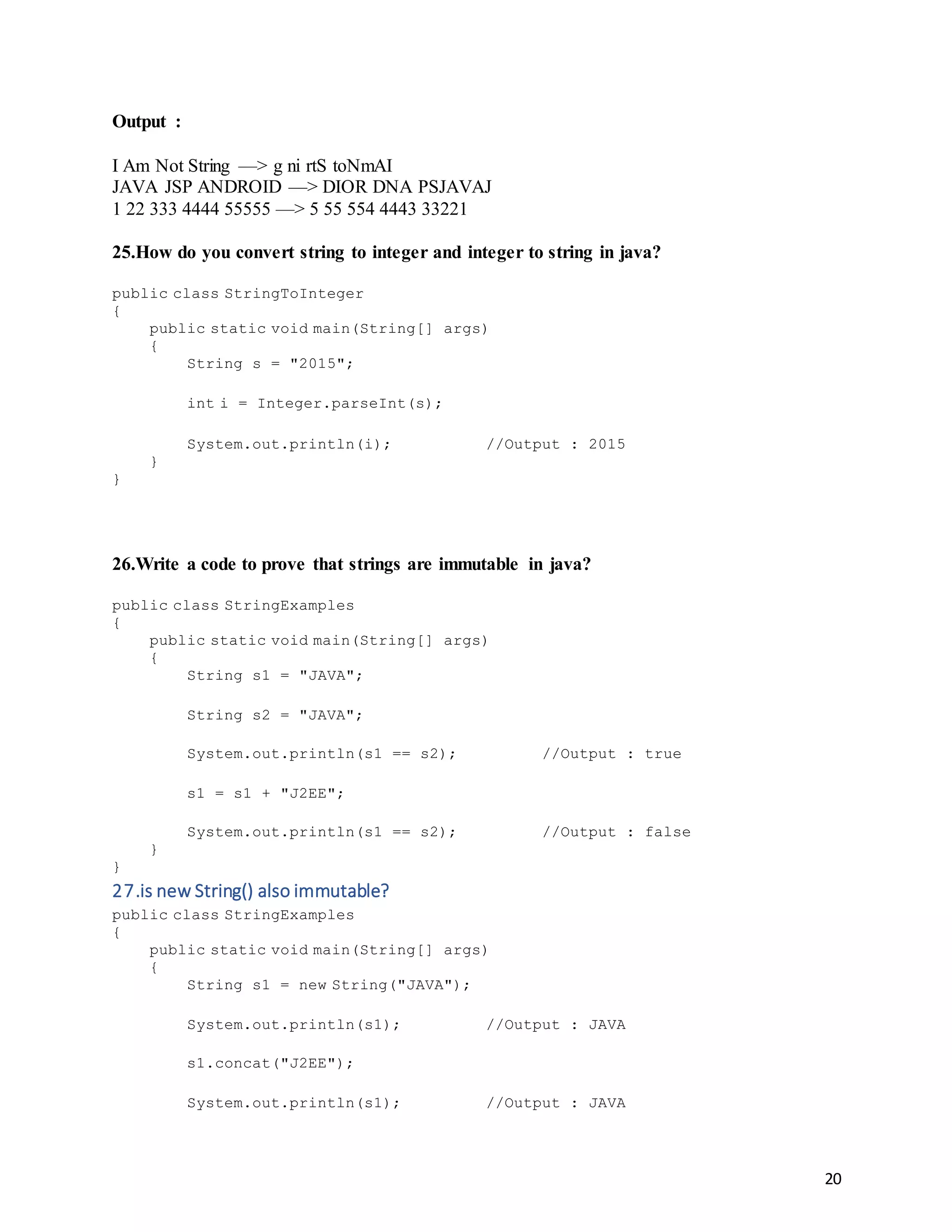 20
Output :
I Am Not String —> g ni rtS toNmAI
JAVA JSP ANDROID —> DIOR DNA PSJAVAJ
1 22 333 4444 55555 —> 5 55 554 4443 33221
25.How do you convert string to integer and integer to string in java?
public class StringToInteger
{
public static void main(String[] args)
{
String s = "2015";
int i = Integer.parseInt(s);
System.out.println(i); //Output : 2015
}
}
26.Write a code to prove that strings are immutable in java?
public class StringExamples
{
public static void main(String[] args)
{
String s1 = "JAVA";
String s2 = "JAVA";
System.out.println(s1 == s2); //Output : true
s1 = s1 + "J2EE";
System.out.println(s1 == s2); //Output : false
}
}
27.is new String() also immutable?
public class StringExamples
{
public static void main(String[] args)
{
String s1 = new String("JAVA");
System.out.println(s1); //Output : JAVA
s1.concat("J2EE");
System.out.println(s1); //Output : JAVA
 