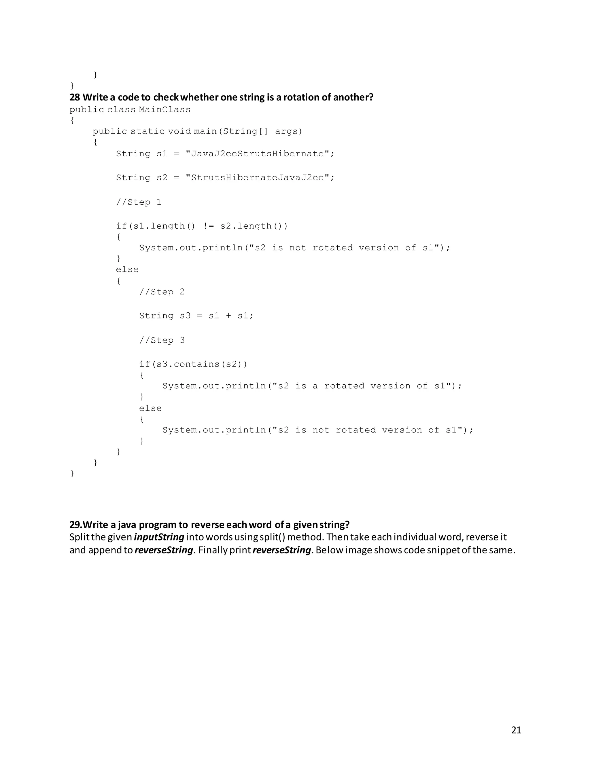 21
}
}
28 Write a code to checkwhether one string is a rotation of another?
public class MainClass
{
public static void main(String[] args)
{
String s1 = "JavaJ2eeStrutsHibernate";
String s2 = "StrutsHibernateJavaJ2ee";
//Step 1
if(s1.length() != s2.length())
{
System.out.println("s2 is not rotated version of s1");
}
else
{
//Step 2
String s3 = s1 + s1;
//Step 3
if(s3.contains(s2))
{
System.out.println("s2 is a rotated version of s1");
}
else
{
System.out.println("s2 is not rotated version of s1");
}
}
}
}
29.Write a java program to reverse eachword ofa givenstring?
Splitthe given inputString intowordsusingsplit() method. Thentake eachindividual word,reverse it
and appendto reverseString. FinallyprintreverseString.Below image shows code snippetof the same.
 
