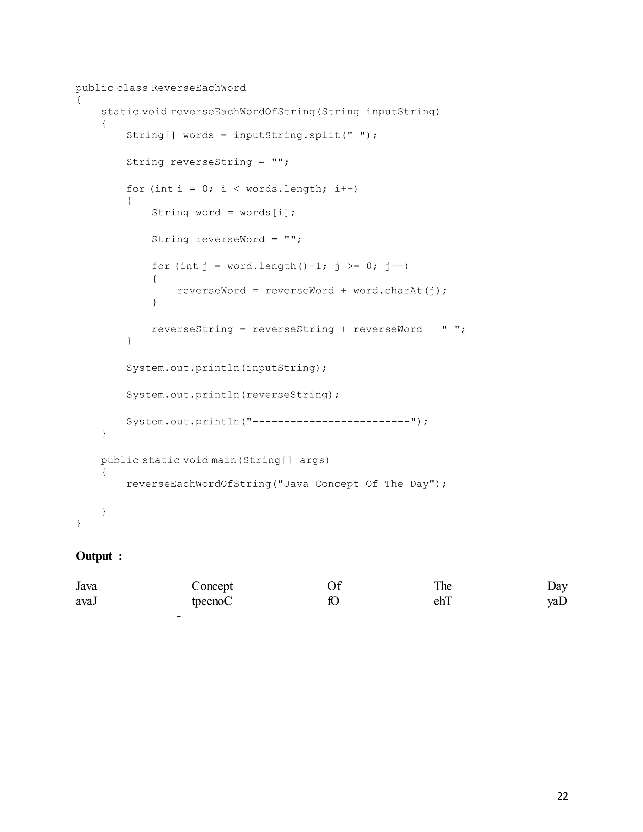 22
public class ReverseEachWord
{
static void reverseEachWordOfString(String inputString)
{
String[] words = inputString.split(" ");
String reverseString = "";
for (int i = 0; i < words.length; i++)
{
String word = words[i];
String reverseWord = "";
for (int j = word.length()-1; j >= 0; j--)
{
reverseWord = reverseWord + word.charAt(j);
}
reverseString = reverseString + reverseWord + " ";
}
System.out.println(inputString);
System.out.println(reverseString);
System.out.println("-------------------------");
}
public static void main(String[] args)
{
reverseEachWordOfString("Java Concept Of The Day");
}
}
Output :
Java Concept Of The Day
avaJ tpecnoC fO ehT yaD
————————-
 