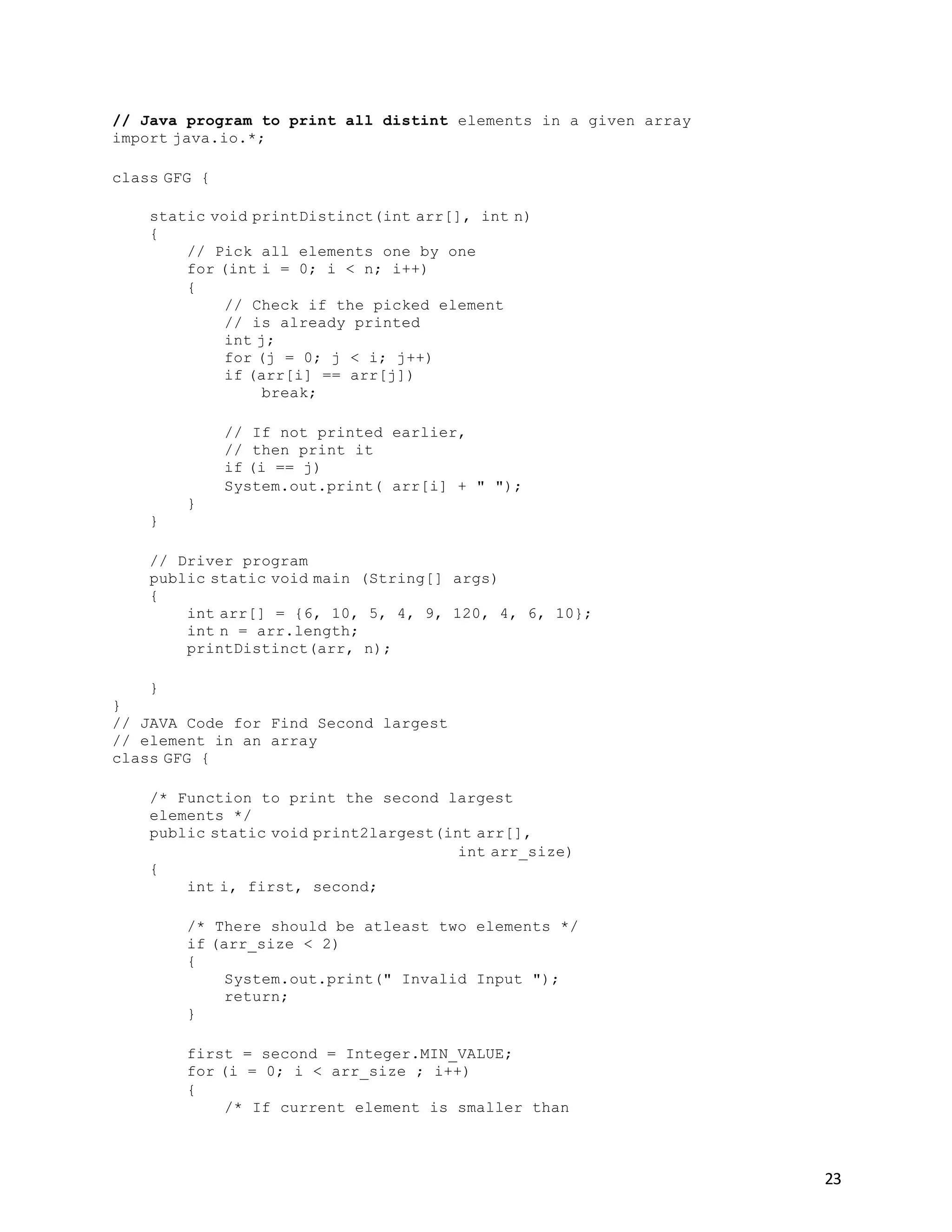 23
// Java program to print all distint elements in a given array
import java.io.*;
class GFG {
static void printDistinct(int arr[], int n)
{
// Pick all elements one by one
for (int i = 0; i < n; i++)
{
// Check if the picked element
// is already printed
int j;
for (j = 0; j < i; j++)
if (arr[i] == arr[j])
break;
// If not printed earlier,
// then print it
if (i == j)
System.out.print( arr[i] + " ");
}
}
// Driver program
public static void main (String[] args)
{
int arr[] = {6, 10, 5, 4, 9, 120, 4, 6, 10};
int n = arr.length;
printDistinct(arr, n);
}
}
// JAVA Code for Find Second largest
// element in an array
class GFG {
/* Function to print the second largest
elements */
public static void print2largest(int arr[],
int arr_size)
{
int i, first, second;
/* There should be atleast two elements */
if (arr_size < 2)
{
System.out.print(" Invalid Input ");
return;
}
first = second = Integer.MIN_VALUE;
for (i = 0; i < arr_size ; i++)
{
/* If current element is smaller than
 