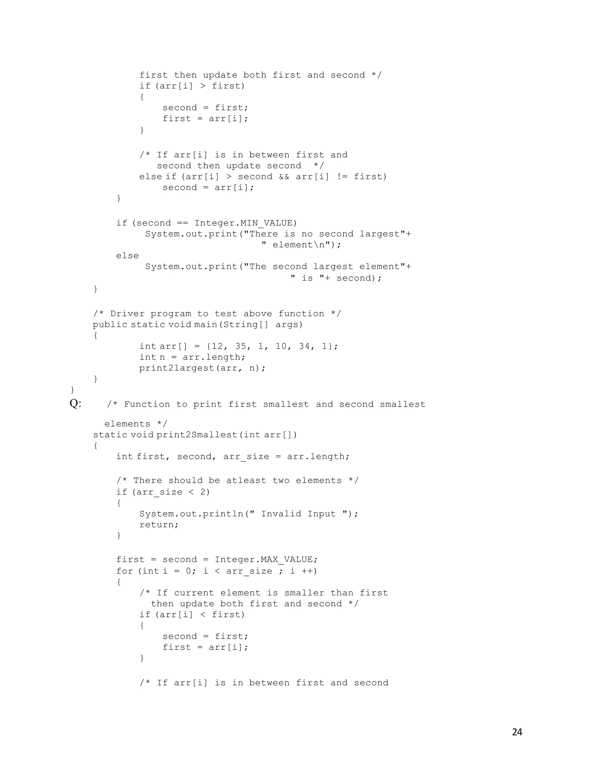 24
first then update both first and second */
if (arr[i] > first)
{
second = first;
first = arr[i];
}
/* If arr[i] is in between first and
second then update second */
else if (arr[i] > second && arr[i] != first)
second = arr[i];
}
if (second == Integer.MIN_VALUE)
System.out.print("There is no second largest"+
" elementn");
else
System.out.print("The second largest element"+
" is "+ second);
}
/* Driver program to test above function */
public static void main(String[] args)
{
int arr[] = {12, 35, 1, 10, 34, 1};
int n = arr.length;
print2largest(arr, n);
}
}
Q: /* Function to print first smallest and second smallest
elements */
static void print2Smallest(int arr[])
{
int first, second, arr_size = arr.length;
/* There should be atleast two elements */
if (arr_size < 2)
{
System.out.println(" Invalid Input ");
return;
}
first = second = Integer.MAX_VALUE;
for (int i = 0; i < arr_size ; i ++)
{
/* If current element is smaller than first
then update both first and second */
if (arr[i] < first)
{
second = first;
first = arr[i];
}
/* If arr[i] is in between first and second
 