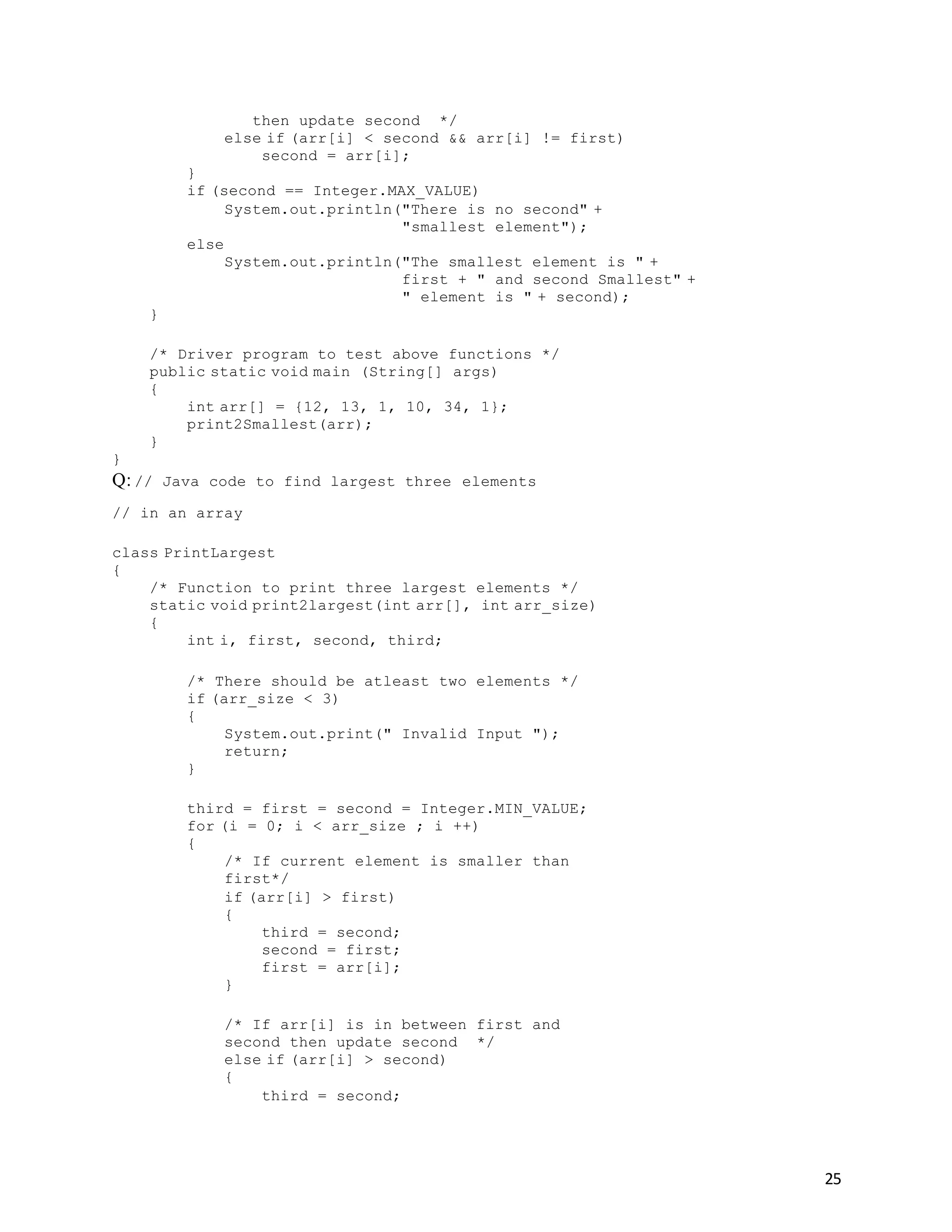 25
then update second */
else if (arr[i] < second && arr[i] != first)
second = arr[i];
}
if (second == Integer.MAX_VALUE)
System.out.println("There is no second" +
"smallest element");
else
System.out.println("The smallest element is " +
first + " and second Smallest" +
" element is " + second);
}
/* Driver program to test above functions */
public static void main (String[] args)
{
int arr[] = {12, 13, 1, 10, 34, 1};
print2Smallest(arr);
}
}
Q: // Java code to find largest three elements
// in an array
class PrintLargest
{
/* Function to print three largest elements */
static void print2largest(int arr[], int arr_size)
{
int i, first, second, third;
/* There should be atleast two elements */
if (arr_size < 3)
{
System.out.print(" Invalid Input ");
return;
}
third = first = second = Integer.MIN_VALUE;
for (i = 0; i < arr_size ; i ++)
{
/* If current element is smaller than
first*/
if (arr[i] > first)
{
third = second;
second = first;
first = arr[i];
}
/* If arr[i] is in between first and
second then update second */
else if (arr[i] > second)
{
third = second;
 