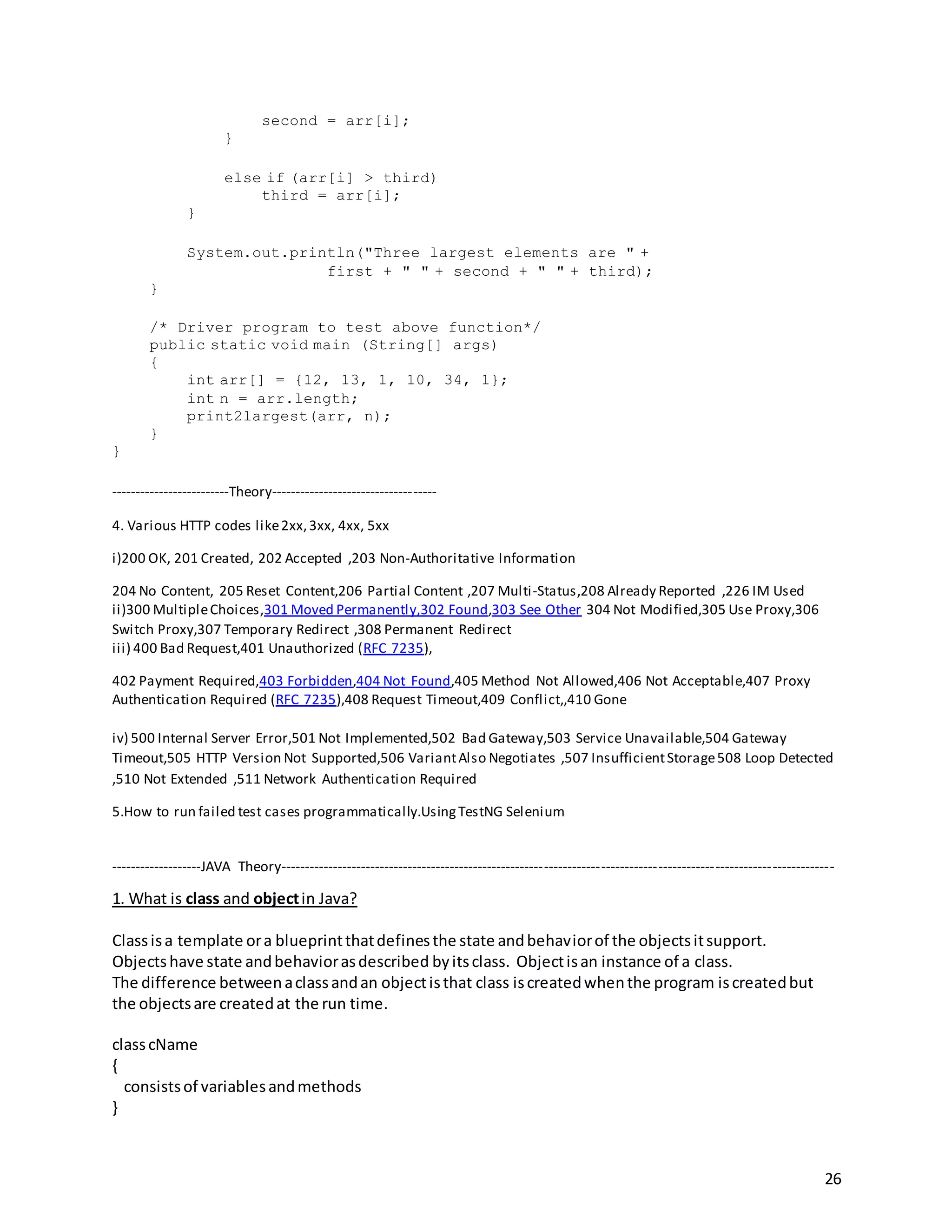 26
second = arr[i];
}
else if (arr[i] > third)
third = arr[i];
}
System.out.println("Three largest elements are " +
first + " " + second + " " + third);
}
/* Driver program to test above function*/
public static void main (String[] args)
{
int arr[] = {12, 13, 1, 10, 34, 1};
int n = arr.length;
print2largest(arr, n);
}
}
-------------------------Theory-----------------------------------
4. Various HTTP codes like2xx,3xx, 4xx, 5xx
i)200 OK, 201 Created, 202 Accepted ,203 Non-Authoritative Information
204 No Content, 205 Reset Content,206 Partial Content ,207 Multi-Status,208 Already Reported ,226 IM Used
ii)300 MultipleChoices,301 Moved Permanently,302 Found,303 See Other 304 Not Modified,305 Use Proxy,306
Switch Proxy,307 Temporary Redirect ,308 Permanent Redirect
iii) 400 Bad Request,401 Unauthorized (RFC 7235),
402 Payment Required,403 Forbidden,404 Not Found,405 Method Not Allowed,406 Not Acceptable,407 Proxy
Authentication Required (RFC 7235),408 Request Timeout,409 Conflict,,410 Gone
iv) 500 Internal Server Error,501 Not Implemented,502 Bad Gateway,503 Service Unavailable,504 Gateway
Timeout,505 HTTP Version Not Supported,506 VariantAlso Negotiates ,507 InsufficientStorage508 Loop Detected
,510 Not Extended ,511 Network Authentication Required
5.How to run failed test cases programmatically.UsingTestNG Selenium
-------------------JAVA Theory---------------------------------------------------------------------------------------------------------------------
1. What is class and objectin Java?
Classisa template ora blueprintthatdefinesthe state andbehaviorof the objectsitsupport.
Objectshave state andbehaviorasdescribed byitsclass. Objectisan instance of a class.
The difference betweenaclassandan objectisthat class iscreatedwhenthe program iscreatedbut
the objectsare createdat the run time.
classcName
{
consistsof variablesandmethods
}
 