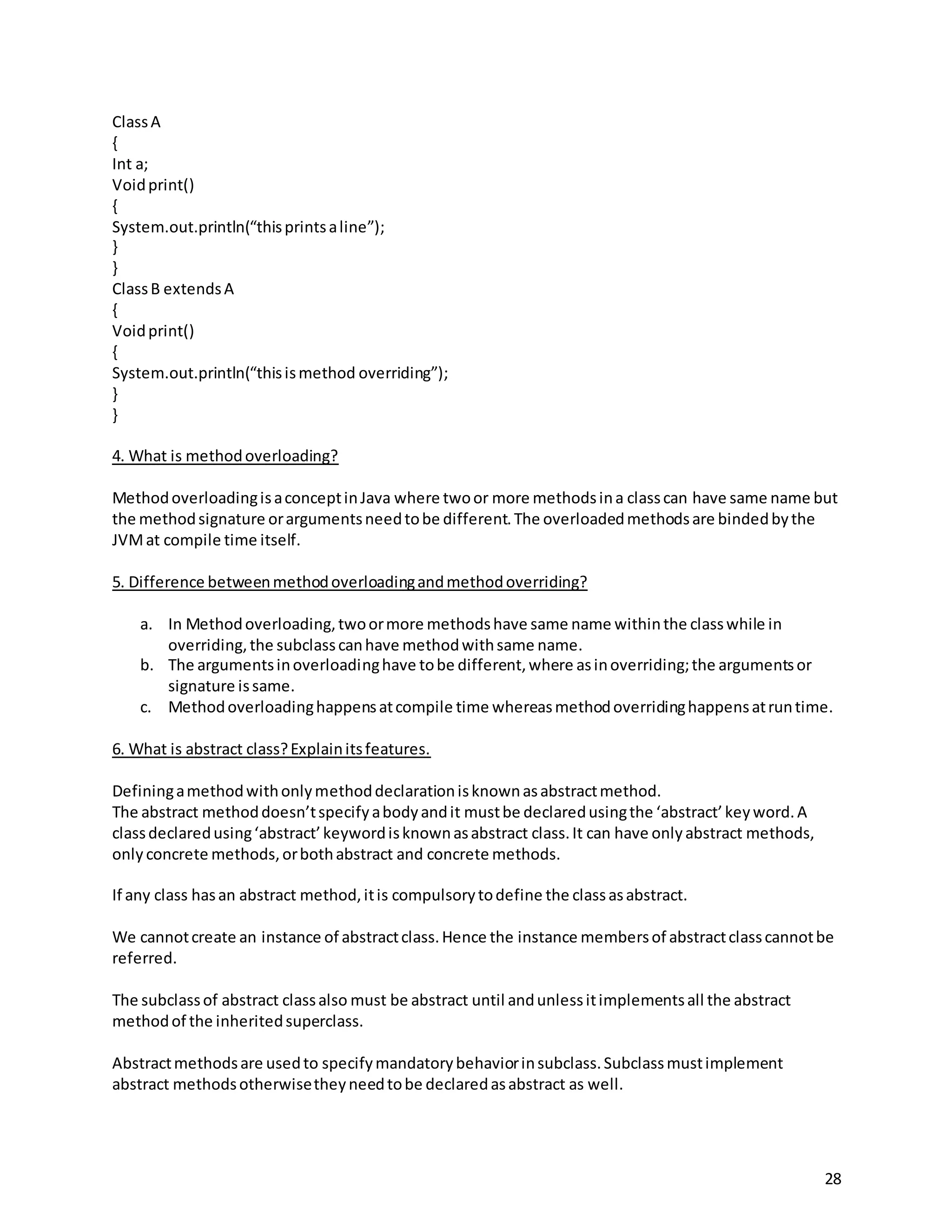 28
ClassA
{
Int a;
Voidprint()
{
System.out.println(“thisprintsaline”);
}
}
ClassB extendsA
{
Voidprint()
{
System.out.println(“thisismethod overriding”);
}
}
4. What is methodoverloading?
MethodoverloadingisaconceptinJava where twoor more methodsina classcan have same name but
the methodsignature orargumentsneedtobe different.The overloadedmethodsare bindedbythe
JVMat compile time itself.
5. Difference betweenmethodoverloadingandmethodoverriding?
a. In Methodoverloading,twoormore methodshave same name withinthe classwhile in
overriding,the subclasscanhave methodwithsame name.
b. The argumentsinoverloadinghave tobe different,where asinoverriding;the argumentsor
signature issame.
c. Methodoverloadinghappensatcompile time whereasmethodoverridinghappensatruntime.
6. What is abstract class?Explainitsfeatures.
Definingamethodwithonlymethoddeclarationisknownasabstractmethod.
The abstract methoddoesn’tspecifyabodyandit mustbe declaredusingthe ‘abstract’keyword.A
classdeclaredusing‘abstract’keywordisknownasabstract class.It can have onlyabstract methods,
only concrete methods,orbothabstract and concrete methods.
If any class hasan abstract method,itis compulsorytodefine the classasabstract.
We cannotcreate an instance of abstractclass.Hence the instance membersof abstractclasscannotbe
referred.
The subclassof abstract classalso must be abstract until andunlessitimplementsall the abstract
methodof the inheritedsuperclass.
Abstractmethodsare usedto specifymandatorybehaviorinsubclass.Subclassmustimplement
abstract methodsotherwisetheyneedtobe declaredasabstract as well.
 