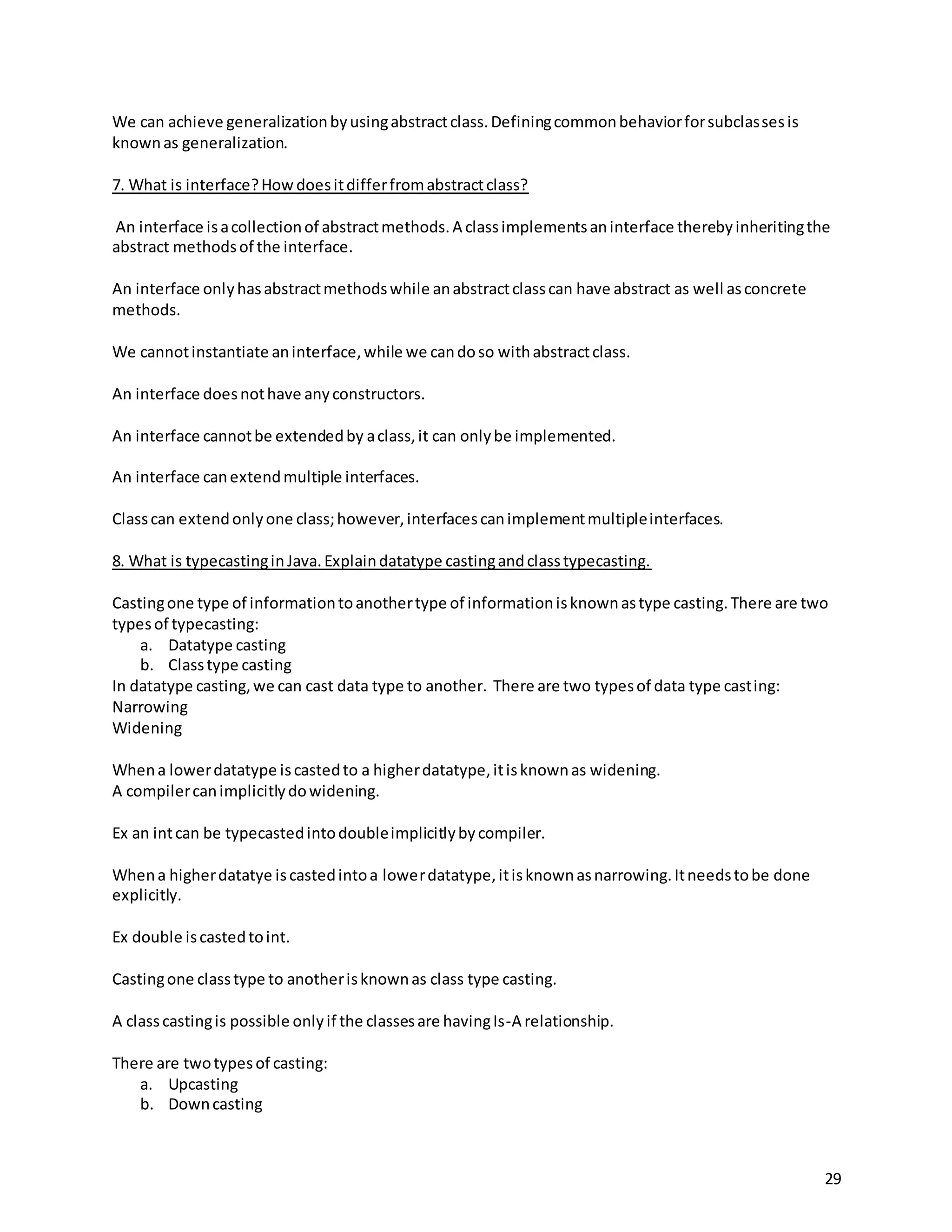 29
We can achieve generalizationbyusingabstractclass.Definingcommonbehaviorforsubclassesis
knownas generalization.
7. What is interface?Howdoesitdifferfromabstractclass?
An interface isacollectionof abstractmethods.A classimplementsaninterface therebyinheritingthe
abstract methodsof the interface.
An interface onlyhasabstractmethodswhile anabstractclasscan have abstract as well asconcrete
methods.
We cannotinstantiate aninterface,while we candoso withabstractclass.
An interface doesnothave anyconstructors.
An interface cannotbe extendedby aclass,it can onlybe implemented.
An interface canextendmultiple interfaces.
Classcan extendonlyone class;however,interfacescanimplementmultipleinterfaces.
8. What is typecastinginJava.Explaindatatype castingandclasstypecasting.
Castingone type of informationtoanothertype of informationisknownastype casting.There are two
typesof typecasting:
a. Datatype casting
b. Classtype casting
In datatype casting,we can cast data type to another. There are two typesof data type casting:
Narrowing
Widening
Whena lowerdatatype iscastedto a higherdatatype,itisknownas widening.
A compilercanimplicitlydowidening.
Ex an intcan be typecastedintodoubleimplicitlybycompiler.
Whena higherdatatye iscastedintoa lowerdatatype,itisknownasnarrowing.Itneedstobe done
explicitly.
Ex double iscastedtoint.
Castingone classtype to anotherisknownas class type casting.
A classcastingis possible onlyif the classesare havingIs-A relationship.
There are twotypesof casting:
a. Upcasting
b. Downcasting
 