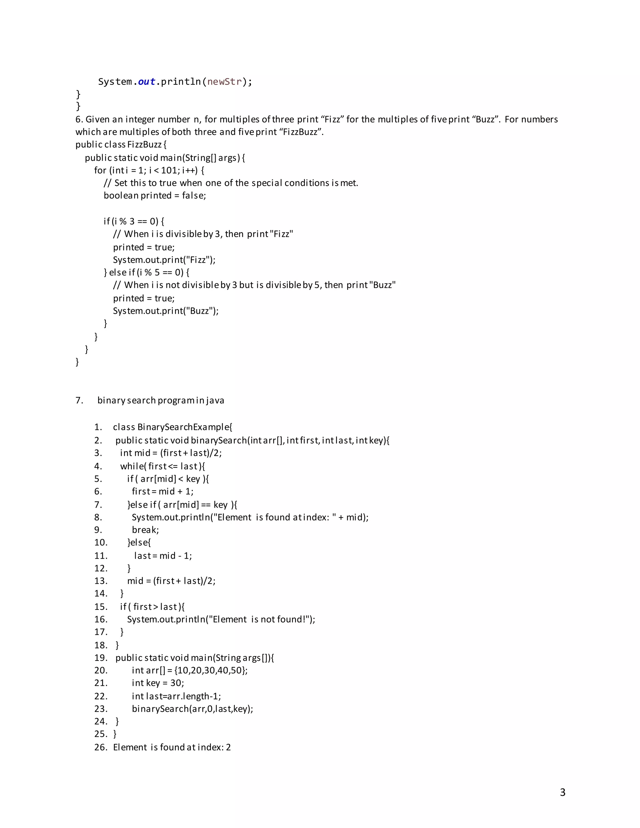 3
System.out.println(newStr);
}
}
6. Given an integer number n, for multiples of three print “Fizz” for the multiples of fiveprint “Buzz”. For numbers
which are multiples of both three and fiveprint “FizzBuzz”.
public class FizzBuzz {
public static void main(String[] args) {
for (inti = 1; i < 101; i++) {
// Set this to true when one of the special conditions ismet.
boolean printed = false;
if (i % 3 == 0) {
// When i is divisibleby 3, then print"Fizz"
printed = true;
System.out.print("Fizz");
} else if (i % 5 == 0) {
// When i is not divisibleby 3 but is divisibleby 5, then print"Buzz"
printed = true;
System.out.print("Buzz");
}
}
}
}
7. binary search programin java
1. class BinarySearchExample{
2. public static void binarySearch(intarr[],intfirst,intlast,intkey){
3. int mid = (first+ last)/2;
4. while( first<= last){
5. if ( arr[mid] < key ){
6. first= mid + 1;
7. }else if ( arr[mid] == key ){
8. System.out.println("Element is found atindex: " + mid);
9. break;
10. }else{
11. last= mid - 1;
12. }
13. mid = (first+ last)/2;
14. }
15. if ( first> last){
16. System.out.println("Element is not found!");
17. }
18. }
19. public static void main(String args[]){
20. int arr[] = {10,20,30,40,50};
21. int key = 30;
22. int last=arr.length-1;
23. binarySearch(arr,0,last,key);
24. }
25. }
26. Element is found at index: 2
 